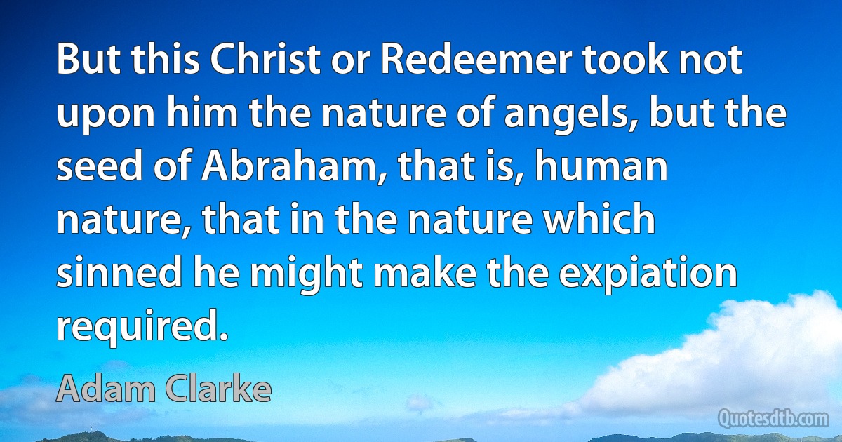 But this Christ or Redeemer took not upon him the nature of angels, but the seed of Abraham, that is, human nature, that in the nature which sinned he might make the expiation required. (Adam Clarke)