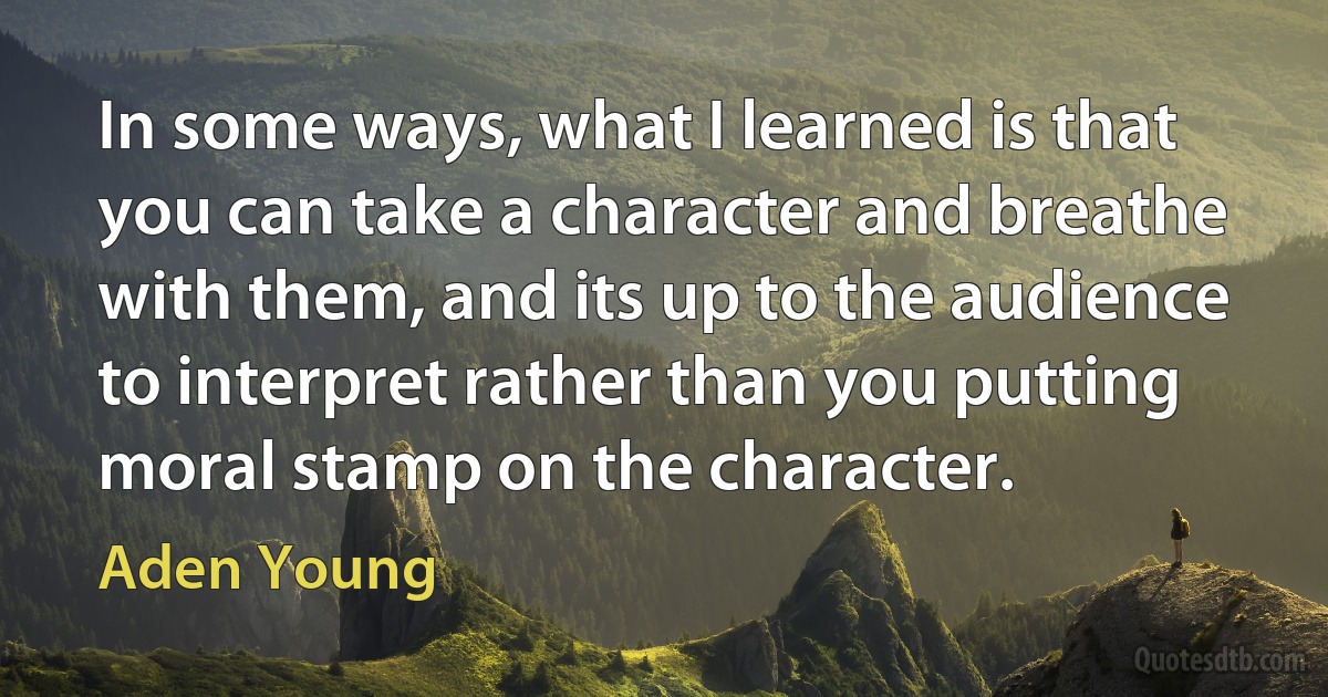 In some ways, what I learned is that you can take a character and breathe with them, and its up to the audience to interpret rather than you putting moral stamp on the character. (Aden Young)