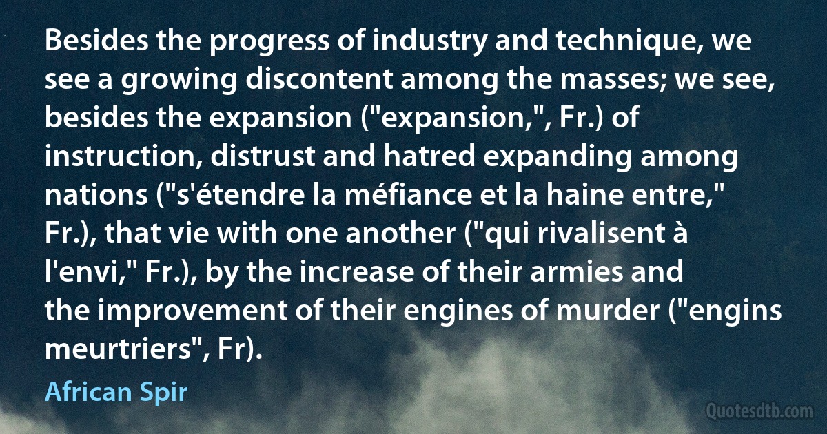 Besides the progress of industry and technique, we see a growing discontent among the masses; we see, besides the expansion ("expansion,", Fr.) of instruction, distrust and hatred expanding among nations ("s'étendre la méfiance et la haine entre," Fr.), that vie with one another ("qui rivalisent à l'envi," Fr.), by the increase of their armies and the improvement of their engines of murder ("engins meurtriers", Fr). (African Spir)