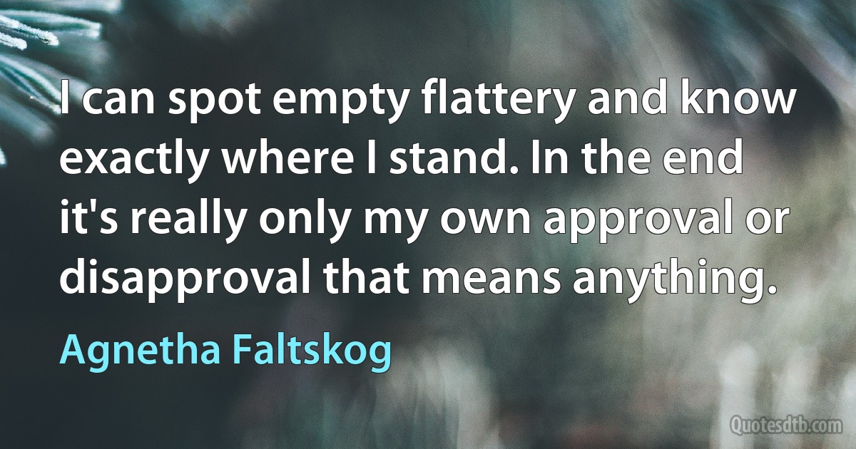 I can spot empty flattery and know exactly where I stand. In the end it's really only my own approval or disapproval that means anything. (Agnetha Faltskog)