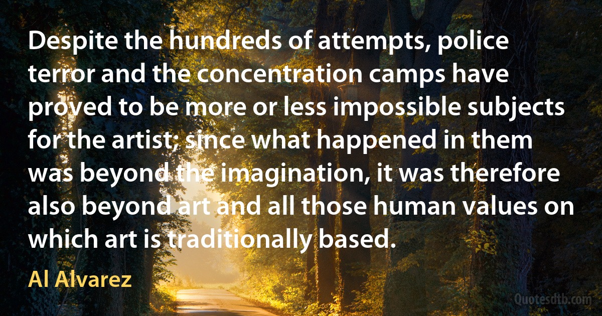 Despite the hundreds of attempts, police terror and the concentration camps have proved to be more or less impossible subjects for the artist; since what happened in them was beyond the imagination, it was therefore also beyond art and all those human values on which art is traditionally based. (Al Alvarez)