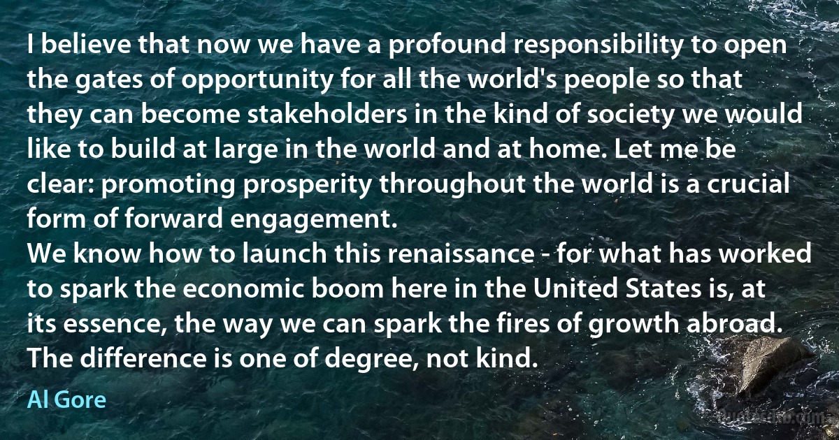 I believe that now we have a profound responsibility to open the gates of opportunity for all the world's people so that they can become stakeholders in the kind of society we would like to build at large in the world and at home. Let me be clear: promoting prosperity throughout the world is a crucial form of forward engagement.
We know how to launch this renaissance - for what has worked to spark the economic boom here in the United States is, at its essence, the way we can spark the fires of growth abroad. The difference is one of degree, not kind. (Al Gore)