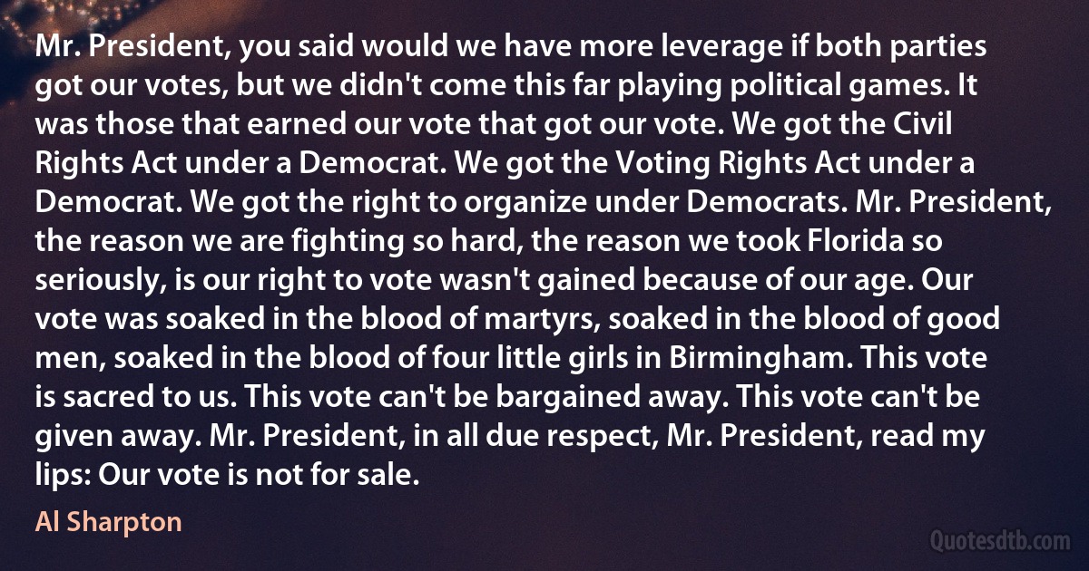 Mr. President, you said would we have more leverage if both parties got our votes, but we didn't come this far playing political games. It was those that earned our vote that got our vote. We got the Civil Rights Act under a Democrat. We got the Voting Rights Act under a Democrat. We got the right to organize under Democrats. Mr. President, the reason we are fighting so hard, the reason we took Florida so seriously, is our right to vote wasn't gained because of our age. Our vote was soaked in the blood of martyrs, soaked in the blood of good men, soaked in the blood of four little girls in Birmingham. This vote is sacred to us. This vote can't be bargained away. This vote can't be given away. Mr. President, in all due respect, Mr. President, read my lips: Our vote is not for sale. (Al Sharpton)