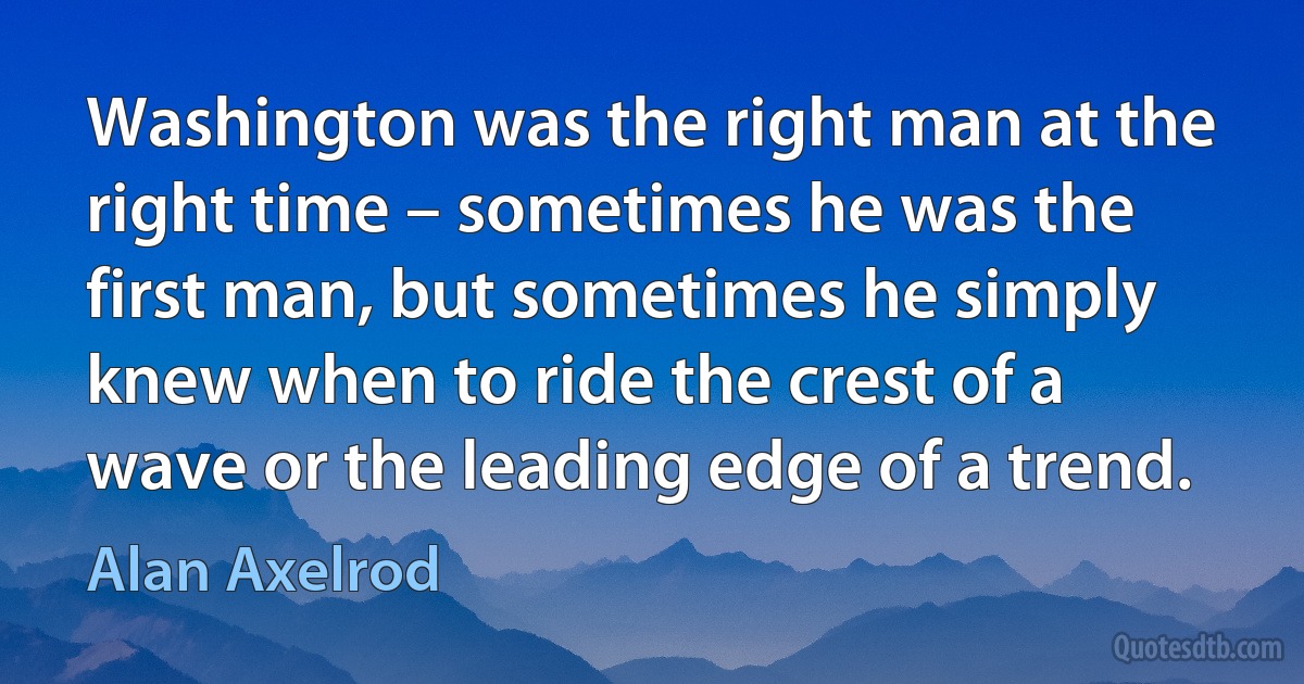 Washington was the right man at the right time – sometimes he was the first man, but sometimes he simply knew when to ride the crest of a wave or the leading edge of a trend. (Alan Axelrod)