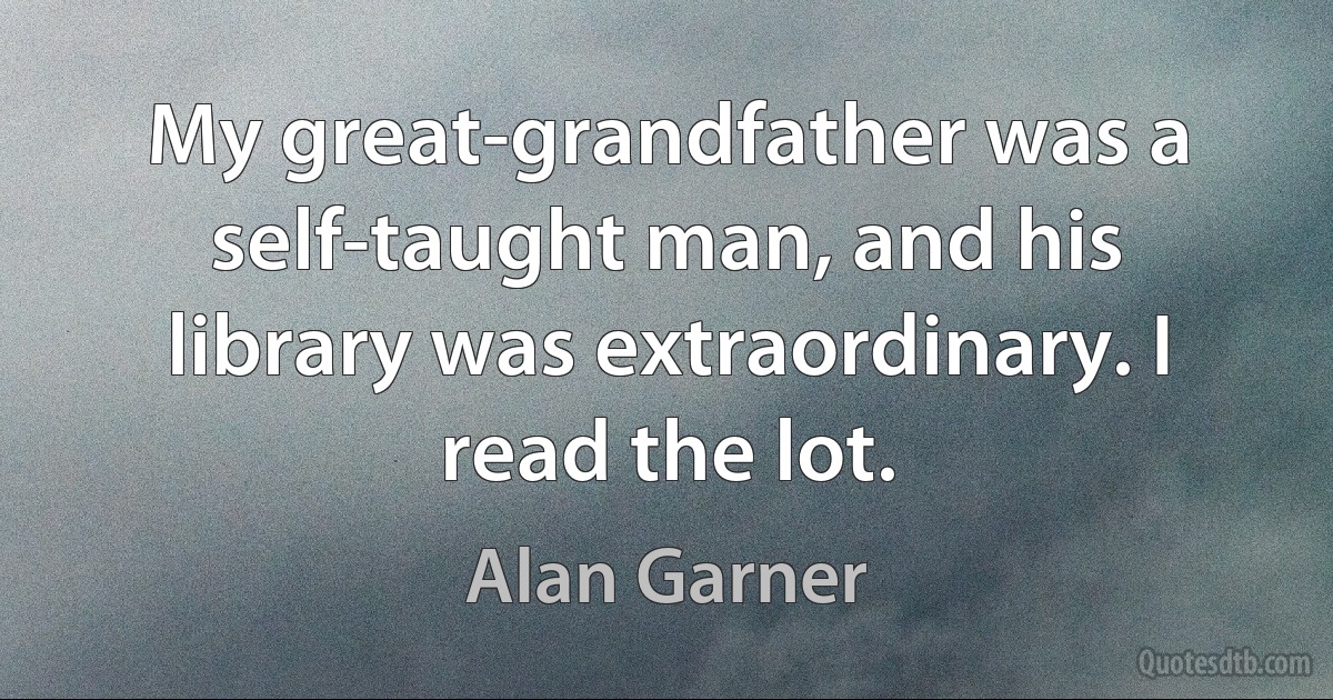 My great-grandfather was a self-taught man, and his library was extraordinary. I read the lot. (Alan Garner)