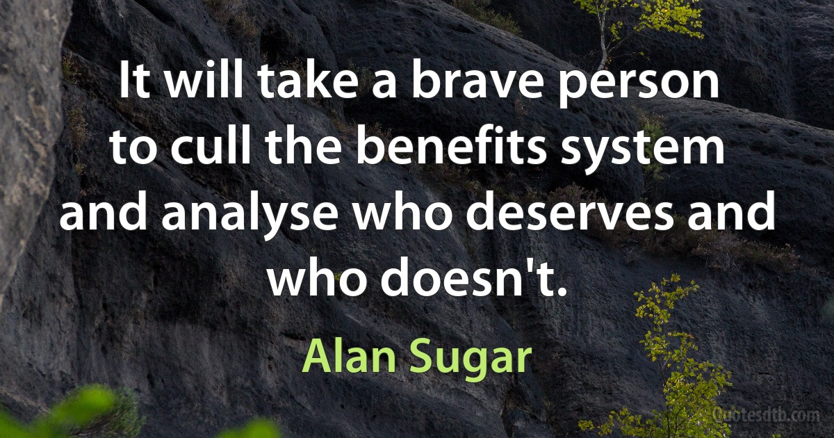 It will take a brave person to cull the benefits system and analyse who deserves and who doesn't. (Alan Sugar)