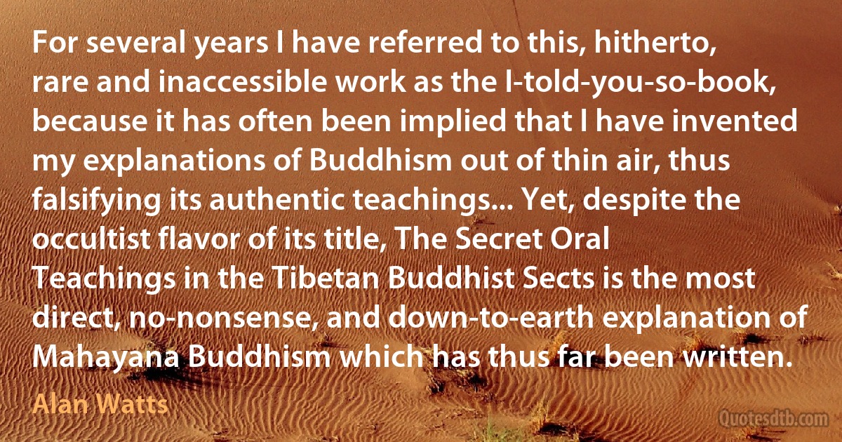 For several years I have referred to this, hitherto, rare and inaccessible work as the I-told-you-so-book, because it has often been implied that I have invented my explanations of Buddhism out of thin air, thus falsifying its authentic teachings... Yet, despite the occultist flavor of its title, The Secret Oral Teachings in the Tibetan Buddhist Sects is the most direct, no-nonsense, and down-to-earth explanation of Mahayana Buddhism which has thus far been written. (Alan Watts)