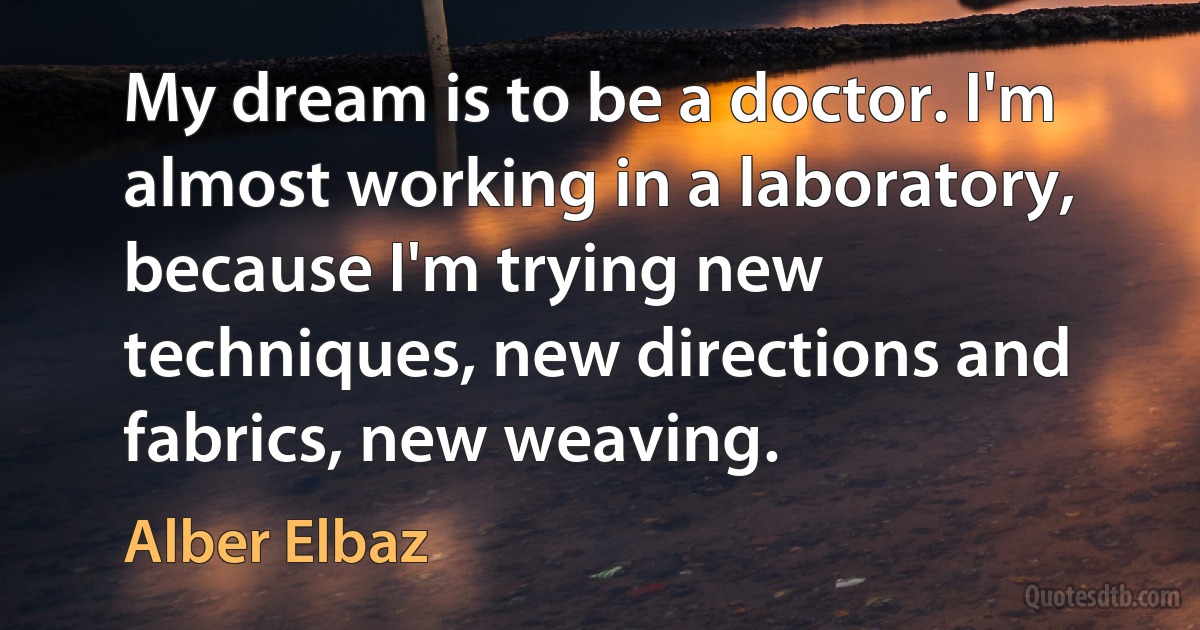 My dream is to be a doctor. I'm almost working in a laboratory, because I'm trying new techniques, new directions and fabrics, new weaving. (Alber Elbaz)