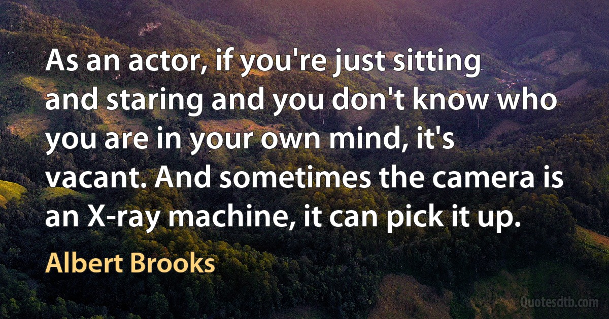 As an actor, if you're just sitting and staring and you don't know who you are in your own mind, it's vacant. And sometimes the camera is an X-ray machine, it can pick it up. (Albert Brooks)