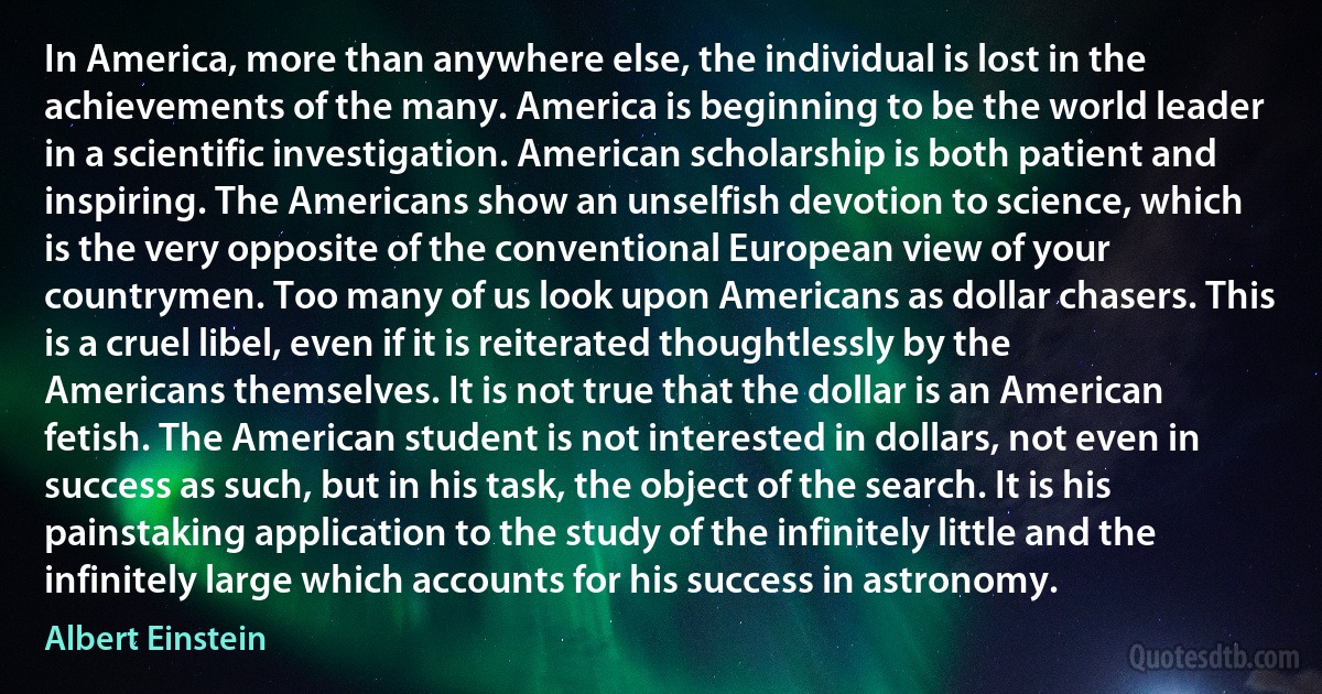 In America, more than anywhere else, the individual is lost in the achievements of the many. America is beginning to be the world leader in a scientific investigation. American scholarship is both patient and inspiring. The Americans show an unselfish devotion to science, which is the very opposite of the conventional European view of your countrymen. Too many of us look upon Americans as dollar chasers. This is a cruel libel, even if it is reiterated thoughtlessly by the Americans themselves. It is not true that the dollar is an American fetish. The American student is not interested in dollars, not even in success as such, but in his task, the object of the search. It is his painstaking application to the study of the infinitely little and the infinitely large which accounts for his success in astronomy. (Albert Einstein)