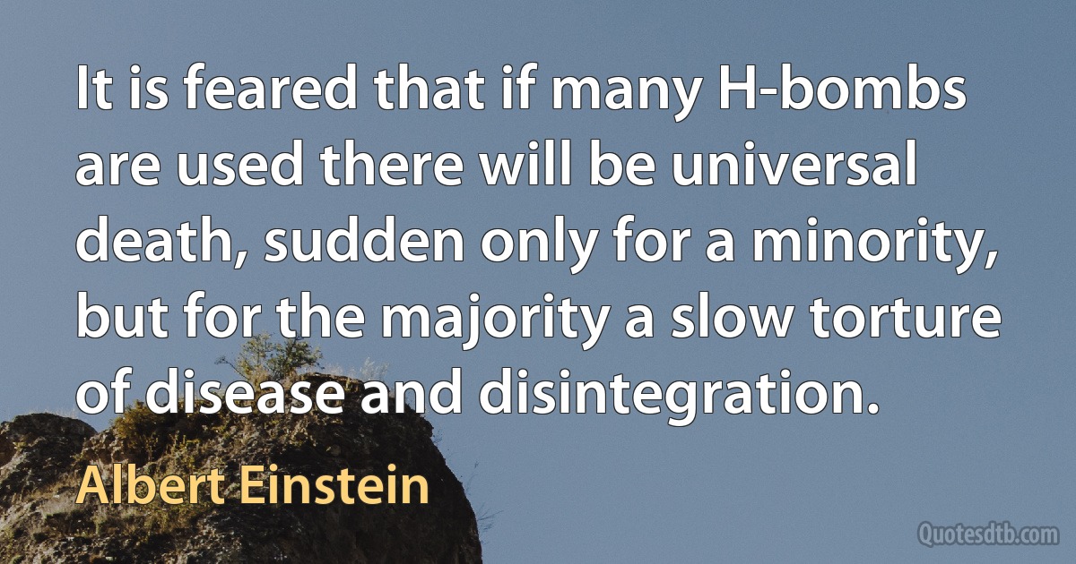 It is feared that if many H-bombs are used there will be universal death, sudden only for a minority, but for the majority a slow torture of disease and disintegration. (Albert Einstein)