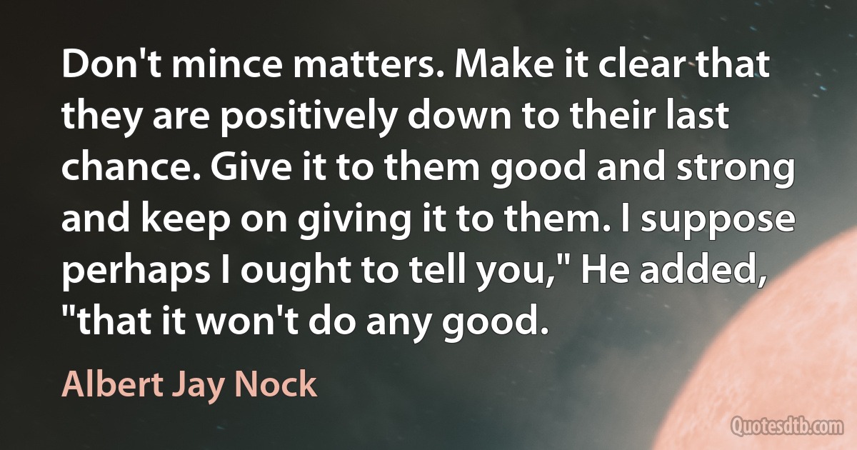 Don't mince matters. Make it clear that they are positively down to their last chance. Give it to them good and strong and keep on giving it to them. I suppose perhaps I ought to tell you," He added, "that it won't do any good. (Albert Jay Nock)