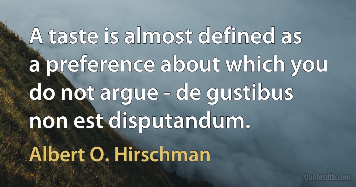 A taste is almost defined as a preference about which you do not argue - de gustibus non est disputandum. (Albert O. Hirschman)