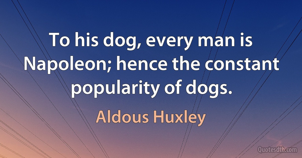 To his dog, every man is Napoleon; hence the constant popularity of dogs. (Aldous Huxley)