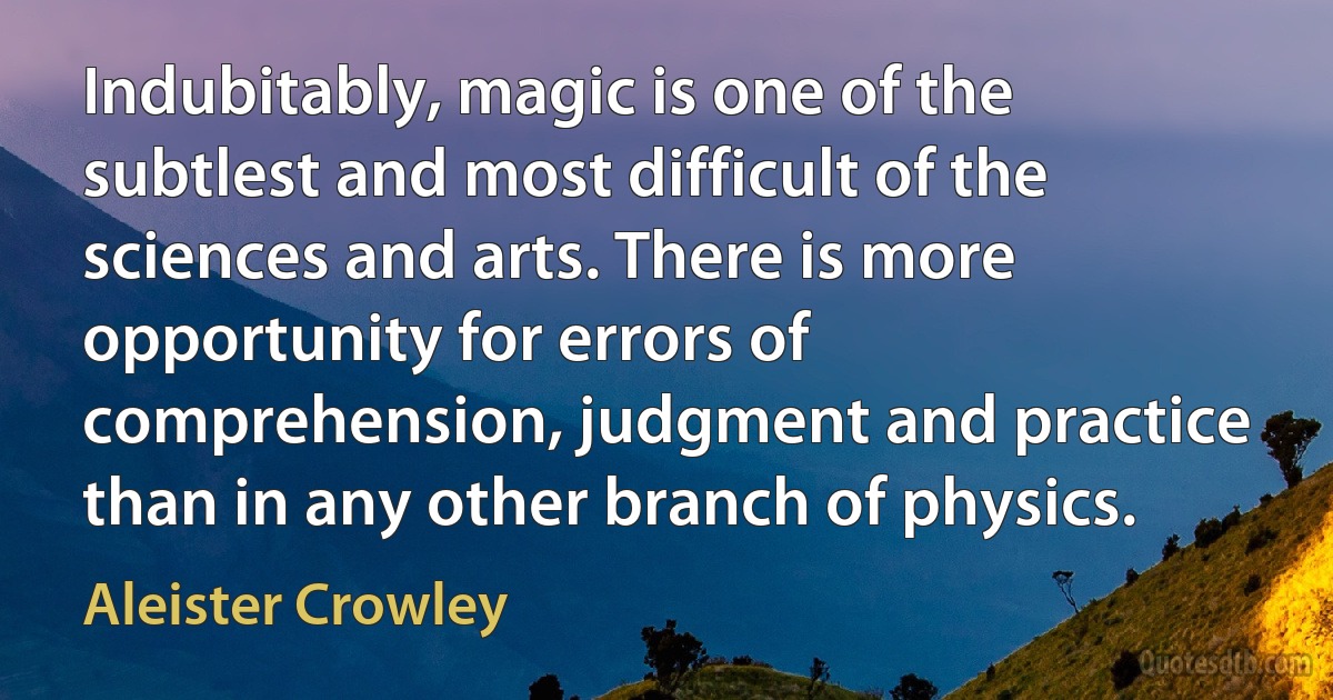 Indubitably, magic is one of the subtlest and most difficult of the sciences and arts. There is more opportunity for errors of comprehension, judgment and practice than in any other branch of physics. (Aleister Crowley)