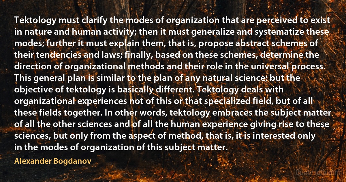 Tektology must clarify the modes of organization that are perceived to exist in nature and human activity; then it must generalize and systematize these modes; further it must explain them, that is, propose abstract schemes of their tendencies and laws; finally, based on these schemes, determine the direction of organizational methods and their role in the universal process. This general plan is similar to the plan of any natural science; but the objective of tektology is basically different. Tektology deals with organizational experiences not of this or that specialized field, but of all these fields together. In other words, tektology embraces the subject matter of all the other sciences and of all the human experience giving rise to these sciences, but only from the aspect of method, that is, it is interested only in the modes of organization of this subject matter. (Alexander Bogdanov)