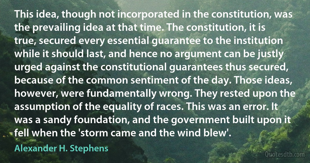 This idea, though not incorporated in the constitution, was the prevailing idea at that time. The constitution, it is true, secured every essential guarantee to the institution while it should last, and hence no argument can be justly urged against the constitutional guarantees thus secured, because of the common sentiment of the day. Those ideas, however, were fundamentally wrong. They rested upon the assumption of the equality of races. This was an error. It was a sandy foundation, and the government built upon it fell when the 'storm came and the wind blew'. (Alexander H. Stephens)