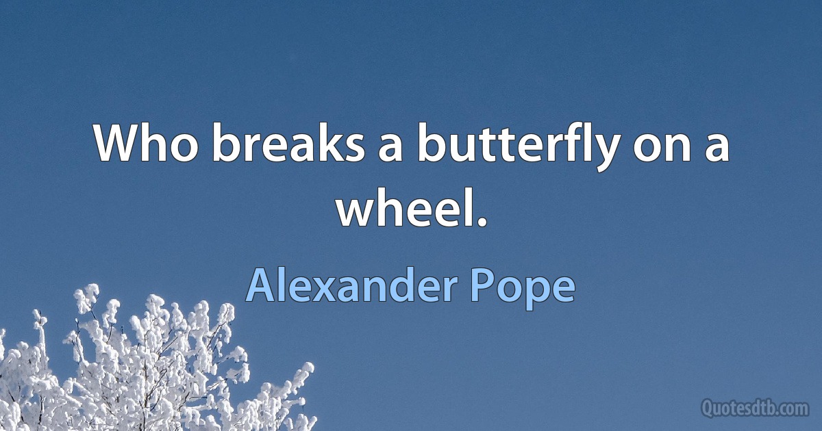 Who breaks a butterfly on a wheel. (Alexander Pope)