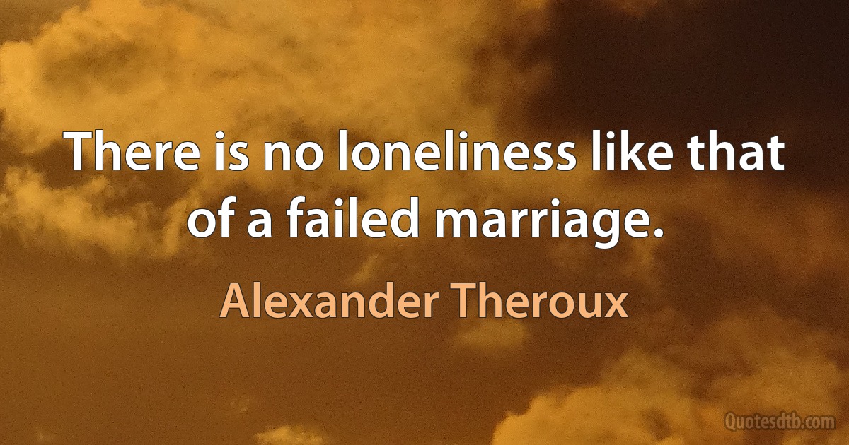 There is no loneliness like that of a failed marriage. (Alexander Theroux)