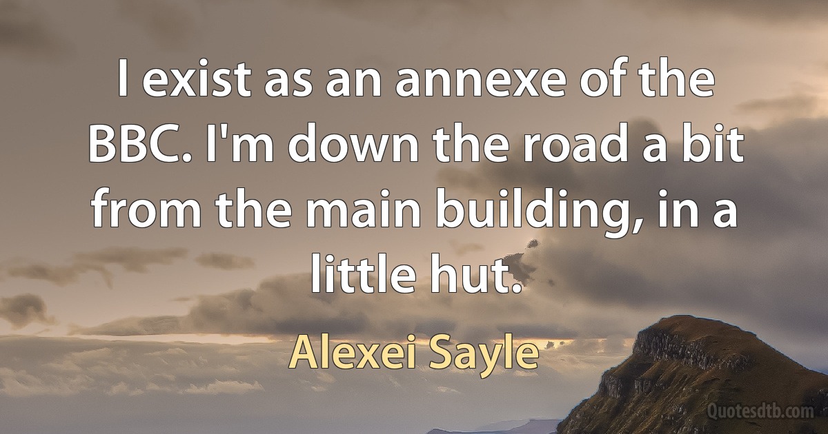 I exist as an annexe of the BBC. I'm down the road a bit from the main building, in a little hut. (Alexei Sayle)