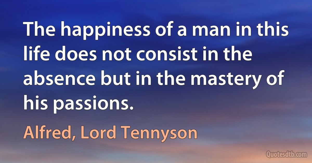 The happiness of a man in this life does not consist in the absence but in the mastery of his passions. (Alfred, Lord Tennyson)