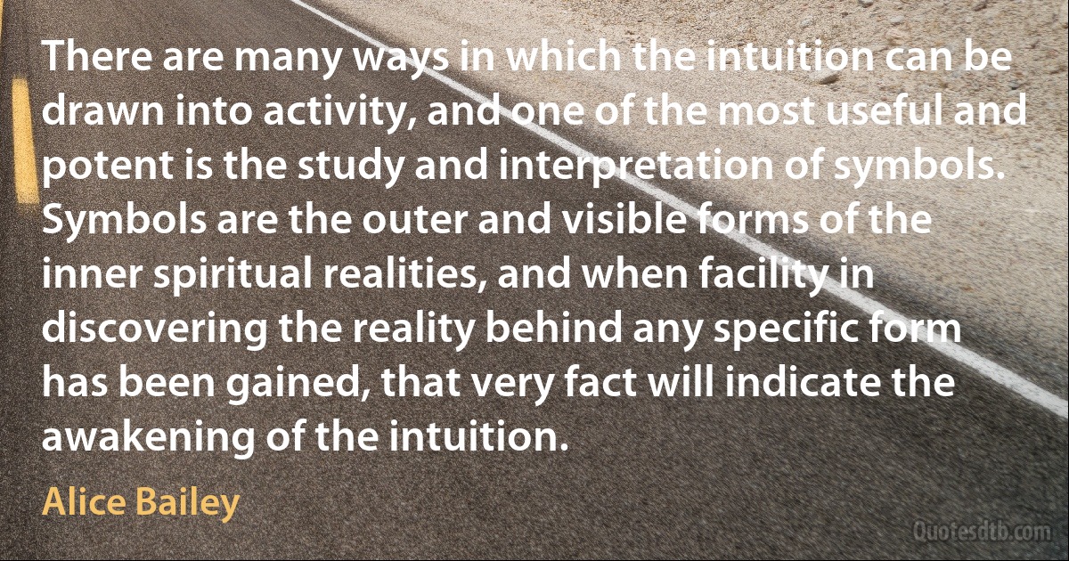 There are many ways in which the intuition can be drawn into activity, and one of the most useful and potent is the study and interpretation of symbols. Symbols are the outer and visible forms of the inner spiritual realities, and when facility in discovering the reality behind any specific form has been gained, that very fact will indicate the awakening of the intuition. (Alice Bailey)