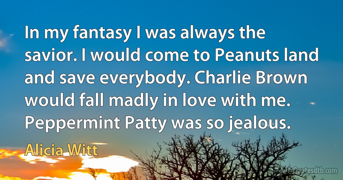 In my fantasy I was always the savior. I would come to Peanuts land and save everybody. Charlie Brown would fall madly in love with me. Peppermint Patty was so jealous. (Alicia Witt)