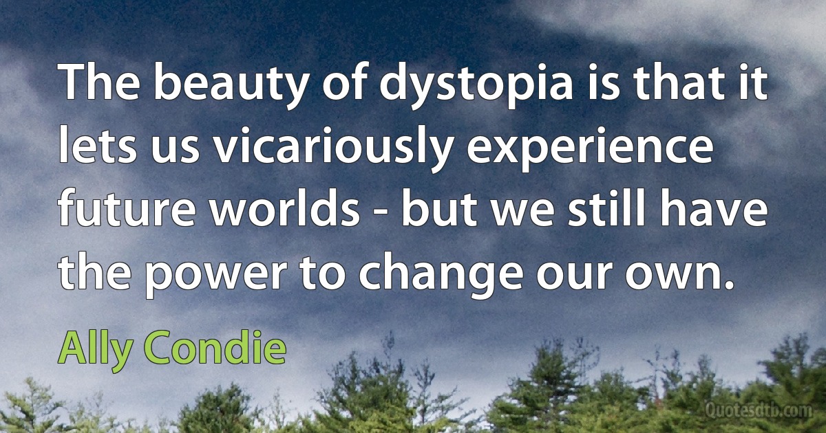 The beauty of dystopia is that it lets us vicariously experience future worlds - but we still have the power to change our own. (Ally Condie)