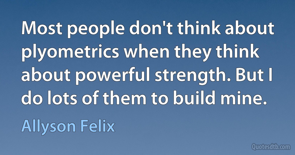 Most people don't think about plyometrics when they think about powerful strength. But I do lots of them to build mine. (Allyson Felix)