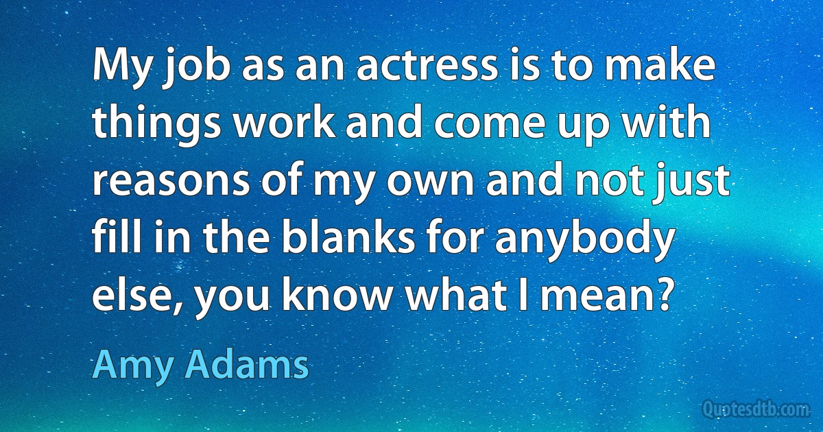 My job as an actress is to make things work and come up with reasons of my own and not just fill in the blanks for anybody else, you know what I mean? (Amy Adams)