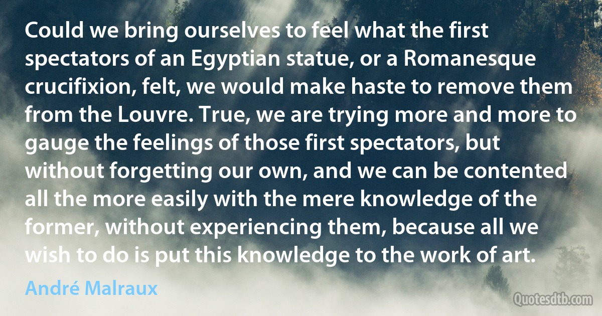 Could we bring ourselves to feel what the first spectators of an Egyptian statue, or a Romanesque crucifixion, felt, we would make haste to remove them from the Louvre. True, we are trying more and more to gauge the feelings of those first spectators, but without forgetting our own, and we can be contented all the more easily with the mere knowledge of the former, without experiencing them, because all we wish to do is put this knowledge to the work of art. (André Malraux)