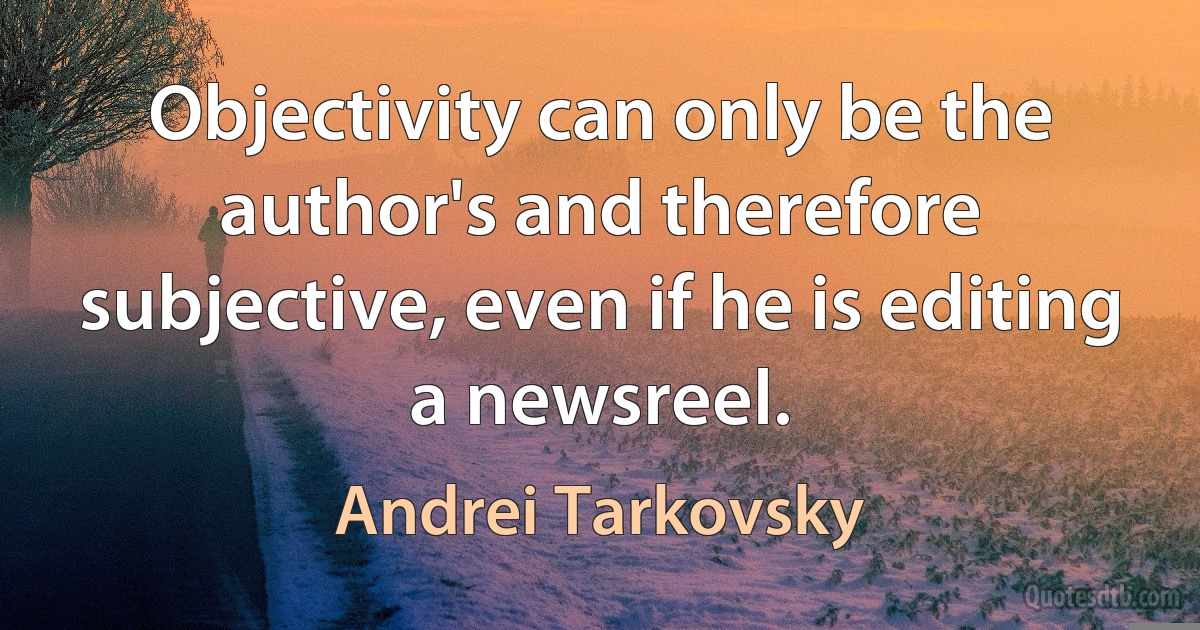 Objectivity can only be the author's and therefore subjective, even if he is editing a newsreel. (Andrei Tarkovsky)