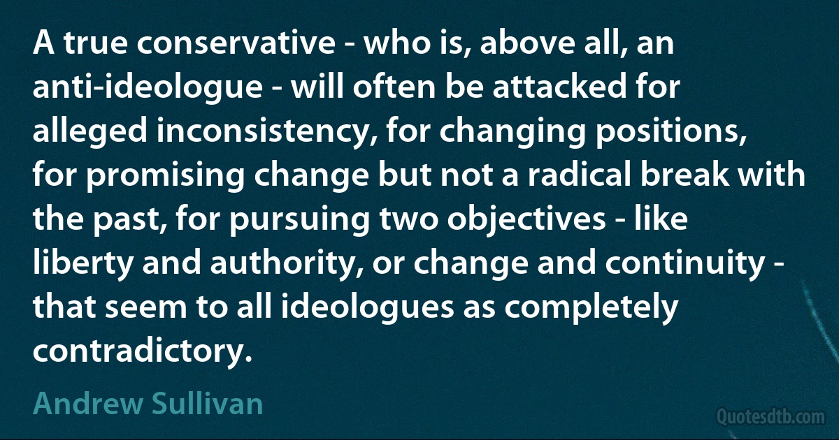 A true conservative - who is, above all, an anti-ideologue - will often be attacked for alleged inconsistency, for changing positions, for promising change but not a radical break with the past, for pursuing two objectives - like liberty and authority, or change and continuity - that seem to all ideologues as completely contradictory. (Andrew Sullivan)