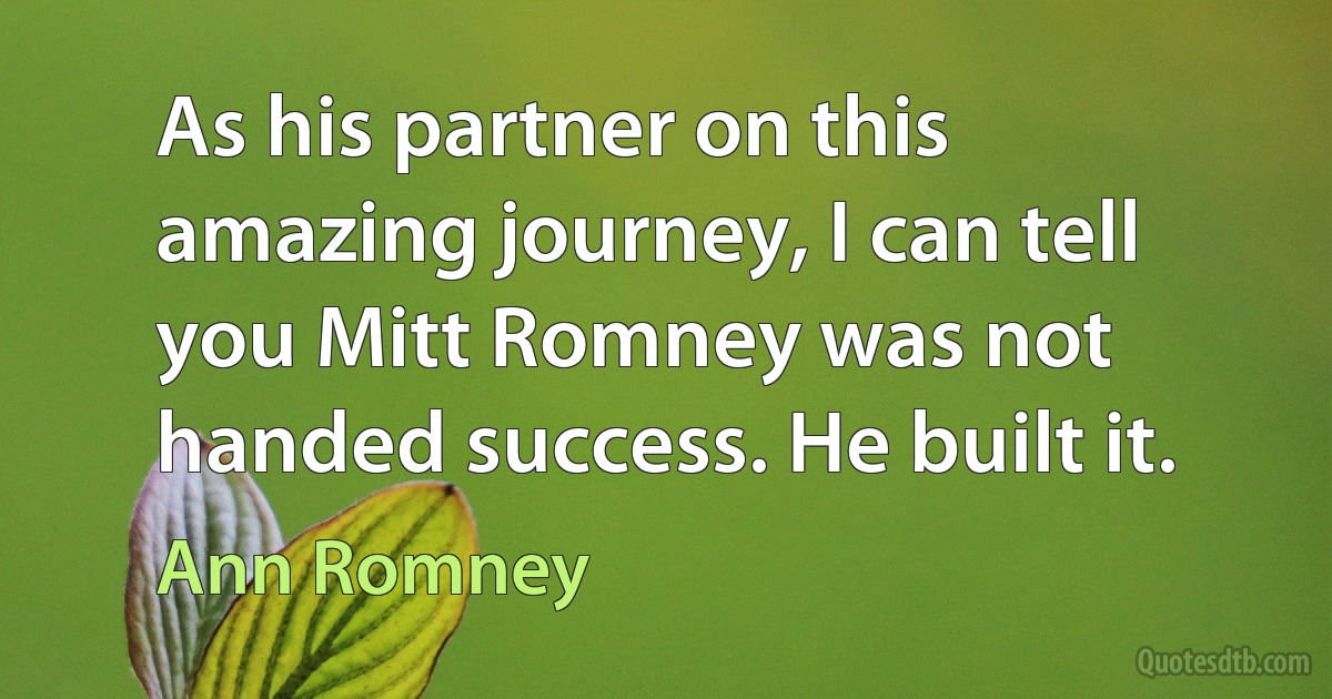 As his partner on this amazing journey, I can tell you Mitt Romney was not handed success. He built it. (Ann Romney)