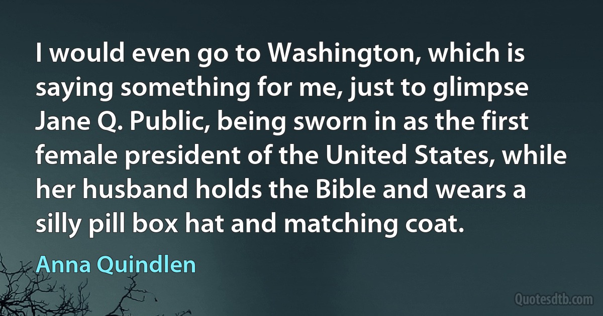 I would even go to Washington, which is saying something for me, just to glimpse Jane Q. Public, being sworn in as the first female president of the United States, while her husband holds the Bible and wears a silly pill box hat and matching coat. (Anna Quindlen)