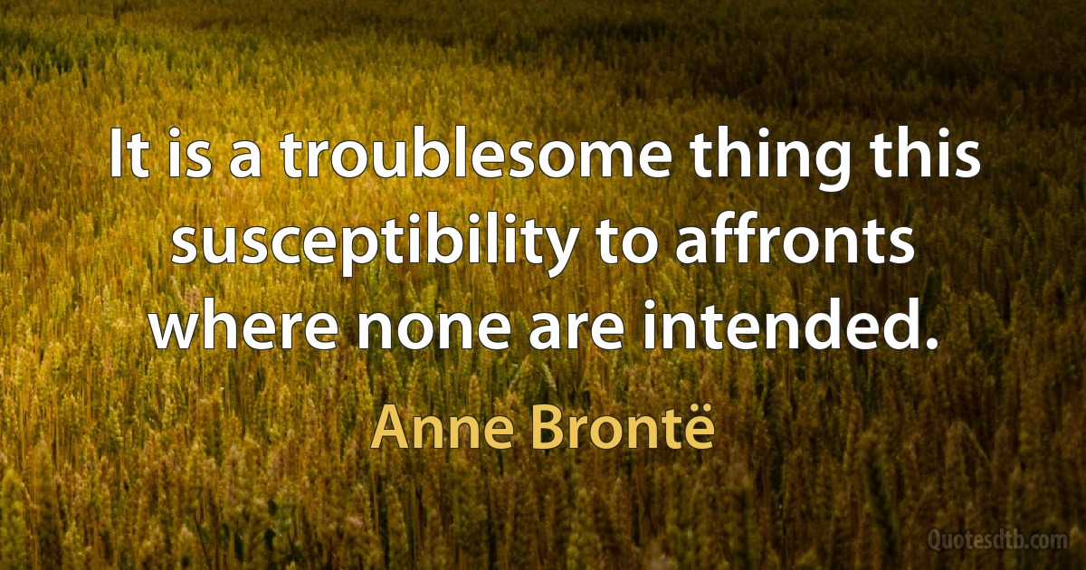 It is a troublesome thing this susceptibility to affronts where none are intended. (Anne Brontë)