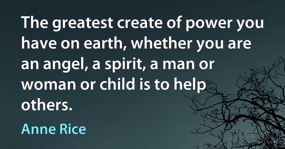 The greatest create of power you have on earth, whether you are an angel, a spirit, a man or woman or child is to help others. (Anne Rice)