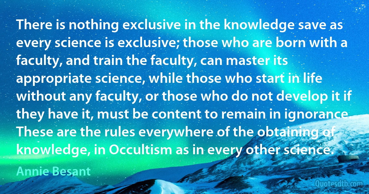 There is nothing exclusive in the knowledge save as every science is exclusive; those who are born with a faculty, and train the faculty, can master its appropriate science, while those who start in life without any faculty, or those who do not develop it if they have it, must be content to remain in ignorance. These are the rules everywhere of the obtaining of knowledge, in Occultism as in every other science. (Annie Besant)