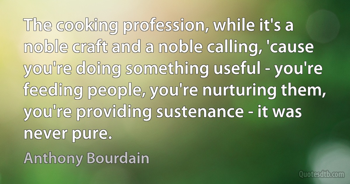 The cooking profession, while it's a noble craft and a noble calling, 'cause you're doing something useful - you're feeding people, you're nurturing them, you're providing sustenance - it was never pure. (Anthony Bourdain)