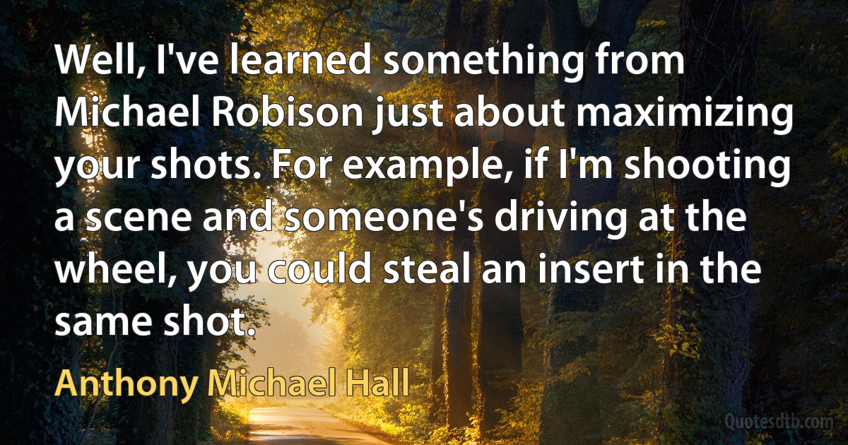 Well, I've learned something from Michael Robison just about maximizing your shots. For example, if I'm shooting a scene and someone's driving at the wheel, you could steal an insert in the same shot. (Anthony Michael Hall)