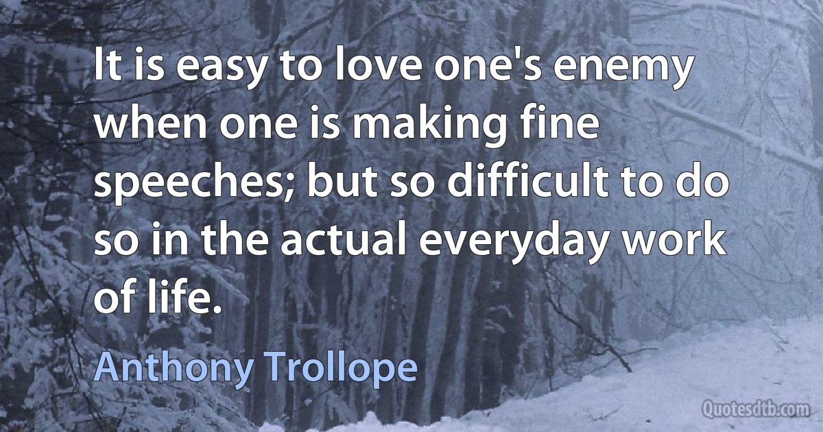 It is easy to love one's enemy when one is making fine speeches; but so difficult to do so in the actual everyday work of life. (Anthony Trollope)