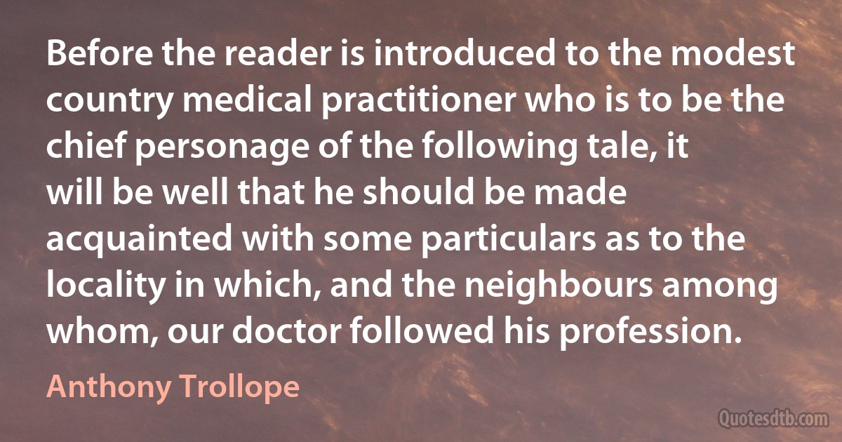 Before the reader is introduced to the modest country medical practitioner who is to be the chief personage of the following tale, it will be well that he should be made acquainted with some particulars as to the locality in which, and the neighbours among whom, our doctor followed his profession. (Anthony Trollope)