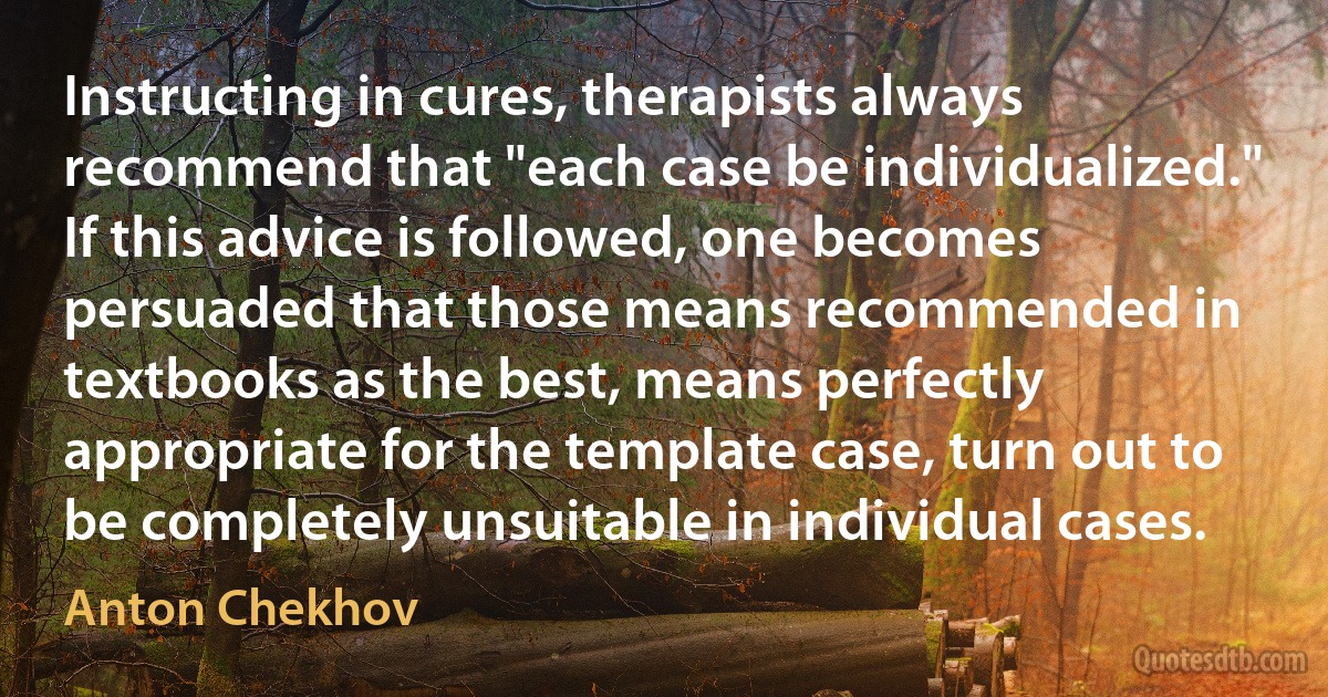 Instructing in cures, therapists always recommend that "each case be individualized." If this advice is followed, one becomes persuaded that those means recommended in textbooks as the best, means perfectly appropriate for the template case, turn out to be completely unsuitable in individual cases. (Anton Chekhov)