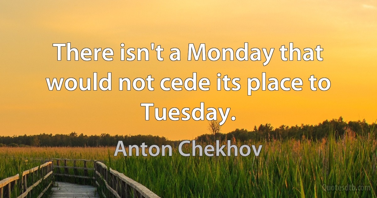 There isn't a Monday that would not cede its place to Tuesday. (Anton Chekhov)