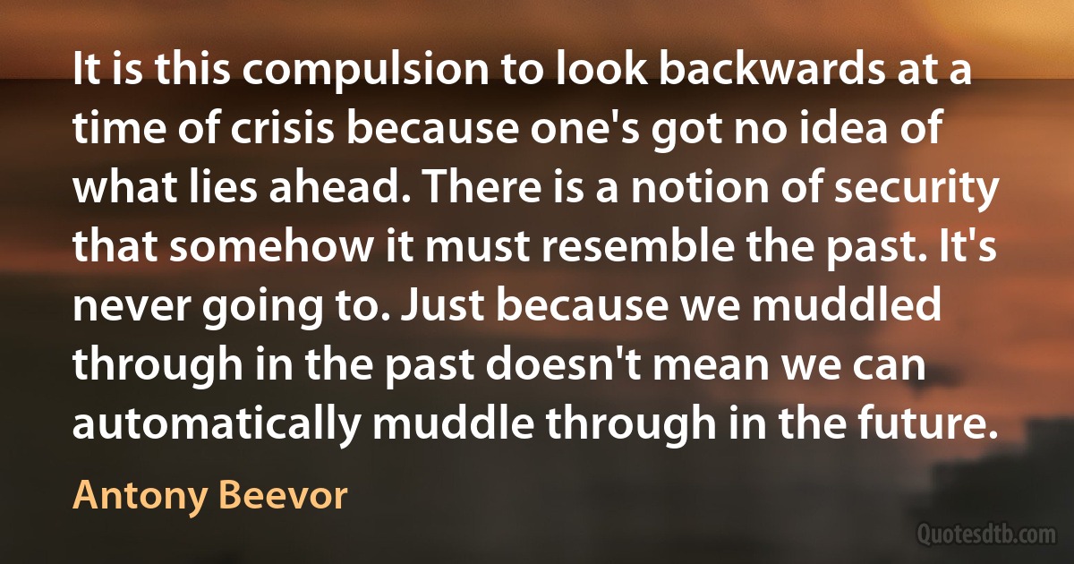 It is this compulsion to look backwards at a time of crisis because one's got no idea of what lies ahead. There is a notion of security that somehow it must resemble the past. It's never going to. Just because we muddled through in the past doesn't mean we can automatically muddle through in the future. (Antony Beevor)