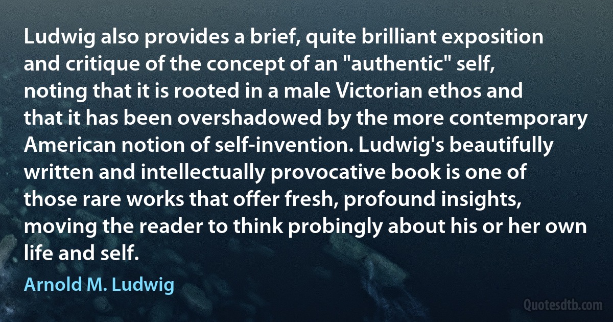 Ludwig also provides a brief, quite brilliant exposition and critique of the concept of an "authentic" self, noting that it is rooted in a male Victorian ethos and that it has been overshadowed by the more contemporary American notion of self-invention. Ludwig's beautifully written and intellectually provocative book is one of those rare works that offer fresh, profound insights, moving the reader to think probingly about his or her own life and self. (Arnold M. Ludwig)