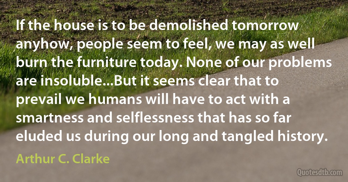 If the house is to be demolished tomorrow anyhow, people seem to feel, we may as well burn the furniture today. None of our problems are insoluble...But it seems clear that to prevail we humans will have to act with a smartness and selflessness that has so far eluded us during our long and tangled history. (Arthur C. Clarke)