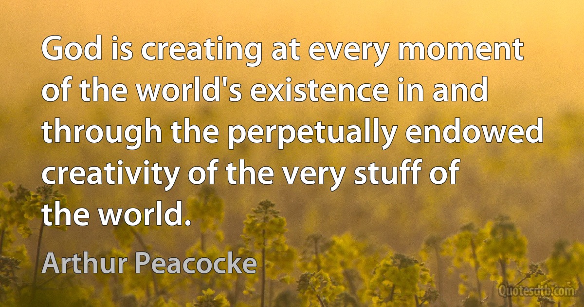 God is creating at every moment of the world's existence in and through the perpetually endowed creativity of the very stuff of the world. (Arthur Peacocke)