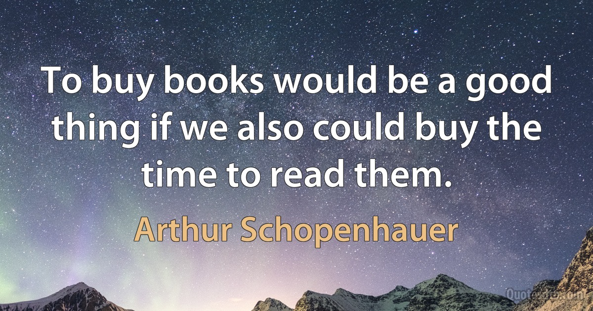 To buy books would be a good thing if we also could buy the time to read them. (Arthur Schopenhauer)