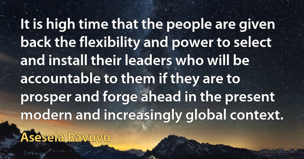 It is high time that the people are given back the flexibility and power to select and install their leaders who will be accountable to them if they are to prosper and forge ahead in the present modern and increasingly global context. (Asesela Ravuvu)